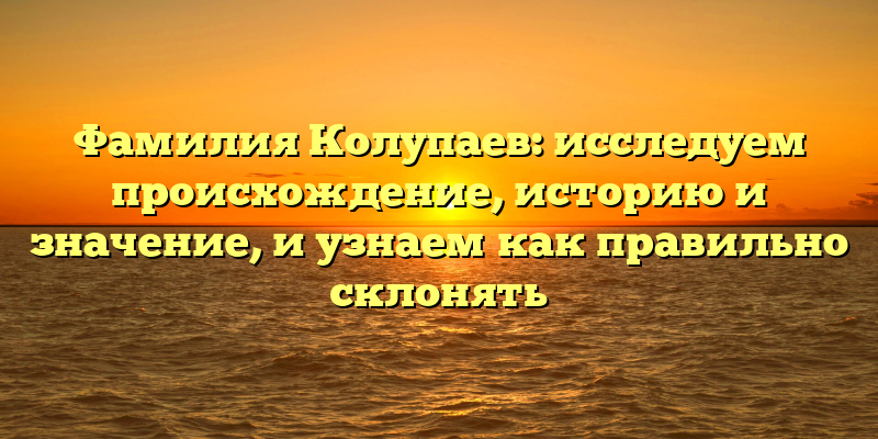 Фамилия Колупаев: исследуем происхождение, историю и значение, и узнаем как правильно склонять