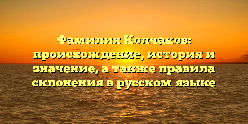 Фамилия Колчаков: происхождение, история и значение, а также правила склонения в русском языке