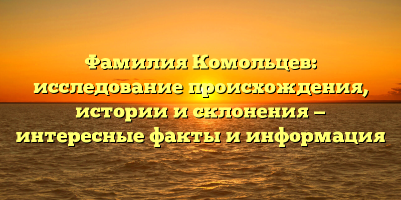 Фамилия Комольцев: исследование происхождения, истории и склонения — интересные факты и информация