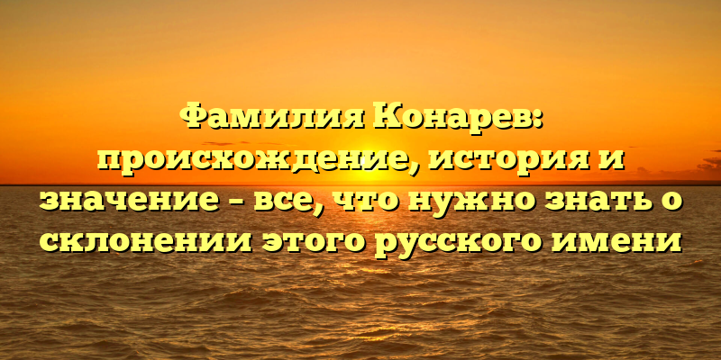 Фамилия Конарев: происхождение, история и значение – все, что нужно знать о склонении этого русского имени