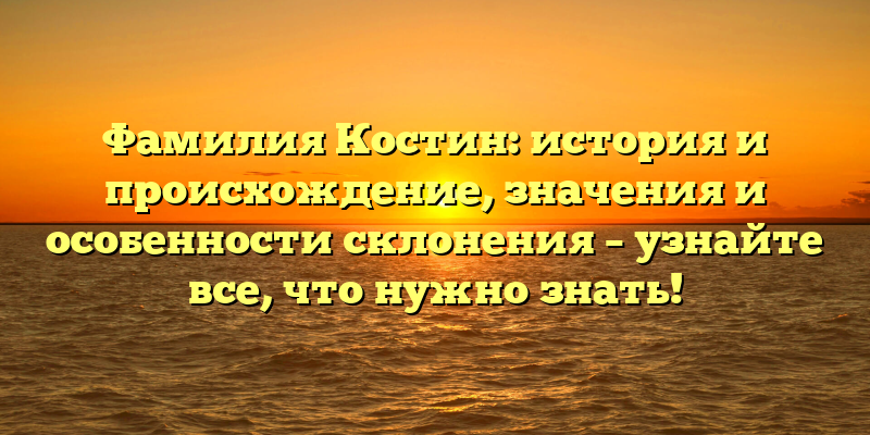 Фамилия Костин: история и происхождение, значения и особенности склонения – узнайте все, что нужно знать!