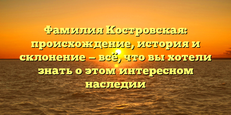 Фамилия Костровская: происхождение, история и склонение — всё, что вы хотели знать о этом интересном наследии