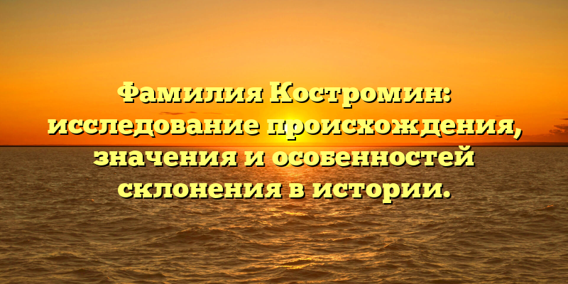 Фамилия Костромин: исследование происхождения, значения и особенностей склонения в истории.
