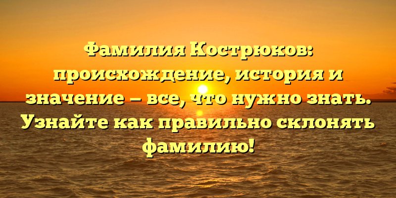Фамилия Кострюков: происхождение, история и значение — все, что нужно знать. Узнайте как правильно склонять фамилию!
