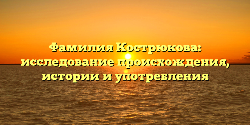 Фамилия Кострюкова: исследование происхождения, истории и употребления