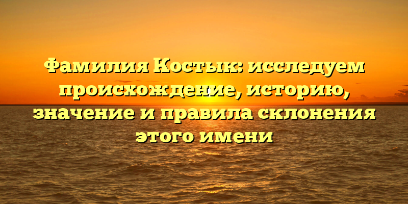 Фамилия Костык: исследуем происхождение, историю, значение и правила склонения этого имени