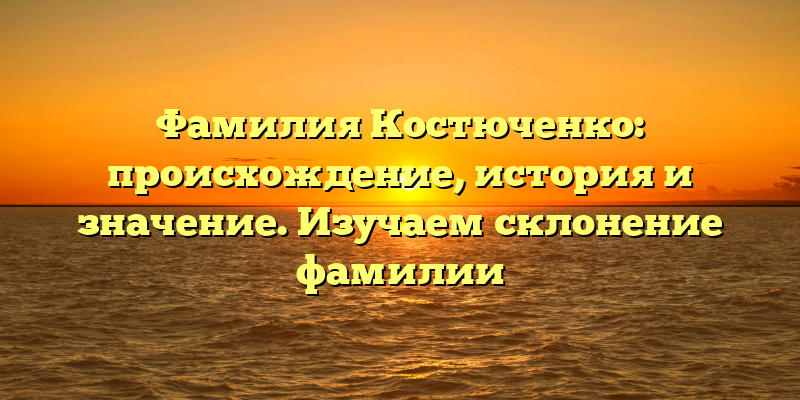 Фамилия Костюченко: происхождение, история и значение. Изучаем склонение фамилии