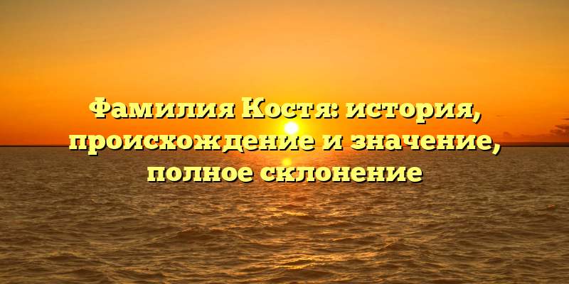 Фамилия Костя: история, происхождение и значение, полное склонение
