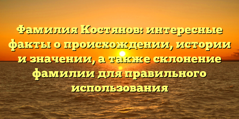 Фамилия Костянов: интересные факты о происхождении, истории и значении, а также склонение фамилии для правильного использования