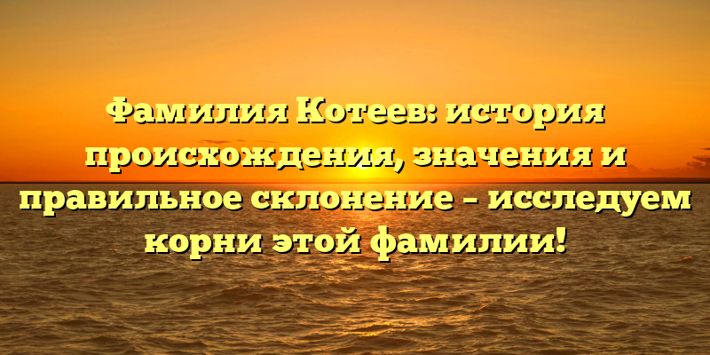 Фамилия Котеев: история происхождения, значения и правильное склонение – исследуем корни этой фамилии!