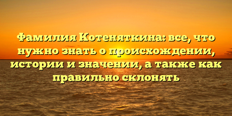 Фамилия Котеняткина: все, что нужно знать о происхождении, истории и значении, а также как правильно склонять