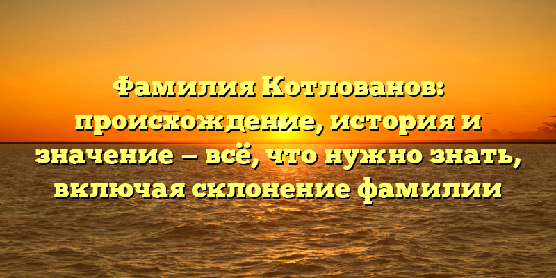 Фамилия Котлованов: происхождение, история и значение — всё, что нужно знать, включая склонение фамилии