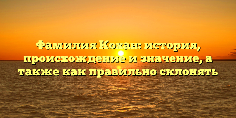 Фамилия Кохан: история, происхождение и значение, а также как правильно склонять