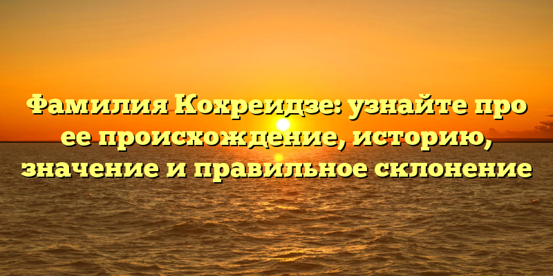 Фамилия Кохреидзе: узнайте про ее происхождение, историю, значение и правильное склонение