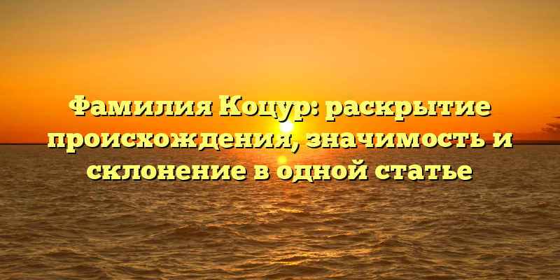 Фамилия Коцур: раскрытие происхождения, значимость и склонение в одной статье