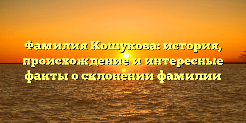 Фамилия Кошукова: история, происхождение и интересные факты о склонении фамилии