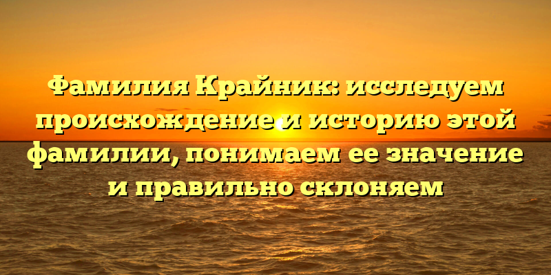 Фамилия Крайник: исследуем происхождение и историю этой фамилии, понимаем ее значение и правильно склоняем