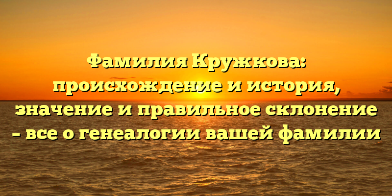 Фамилия Кружкова: происхождение и история, значение и правильное склонение – все о генеалогии вашей фамилии