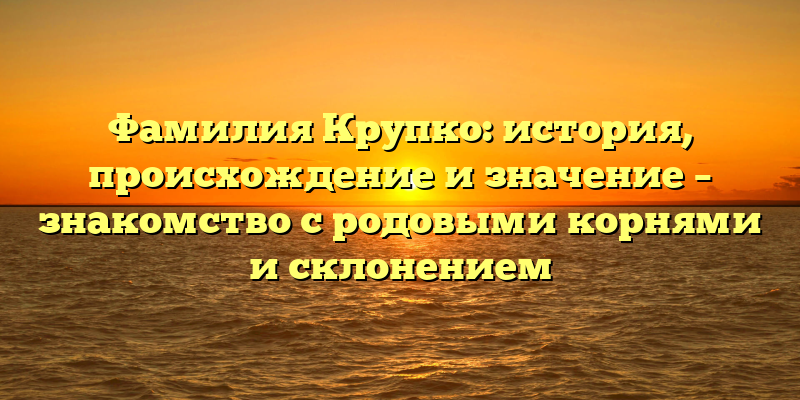 Фамилия Крупко: история, происхождение и значение – знакомство с родовыми корнями и склонением