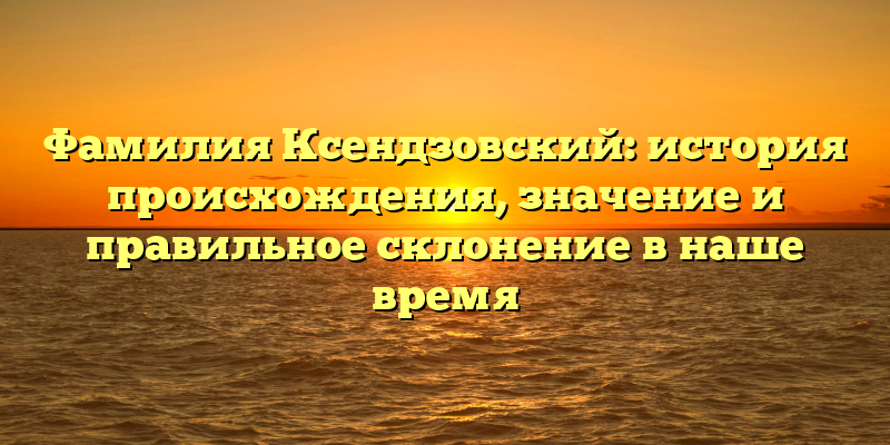 Фамилия Ксендзовский: история происхождения, значение и правильное склонение в наше время