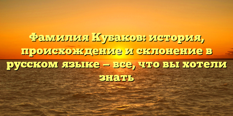 Фамилия Кубаков: история, происхождение и склонение в русском языке — все, что вы хотели знать