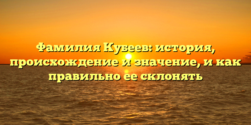 Фамилия Кубеев: история, происхождение и значение, и как правильно ее склонять