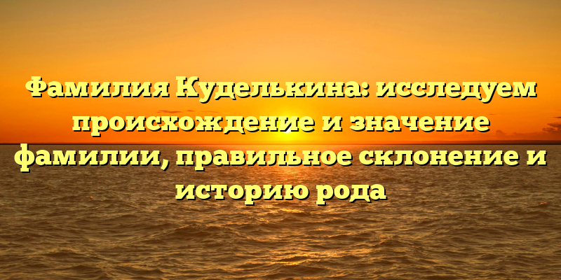 Фамилия Куделькина: исследуем происхождение и значение фамилии, правильное склонение и историю рода