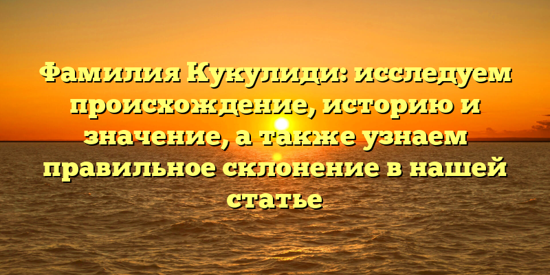 Фамилия Кукулиди: исследуем происхождение, историю и значение, а также узнаем правильное склонение в нашей статье