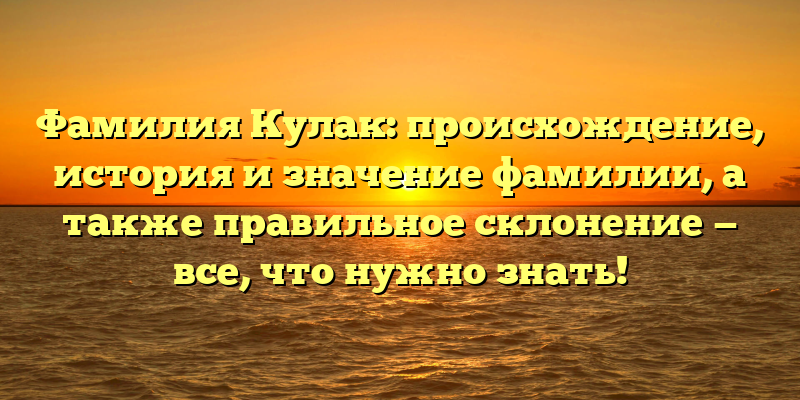 Фамилия Кулак: происхождение, история и значение фамилии, а также правильное склонение — все, что нужно знать!
