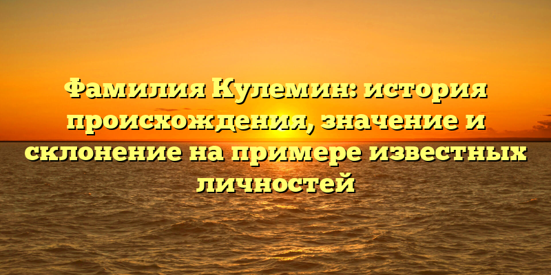 Фамилия Кулемин: история происхождения, значение и склонение на примере известных личностей