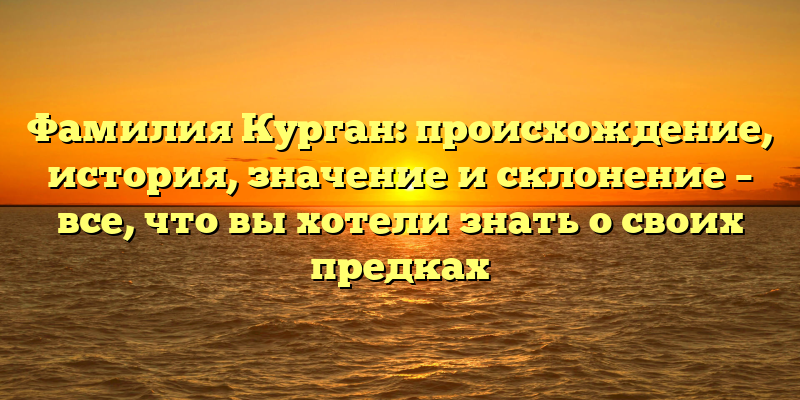 Фамилия Курган: происхождение, история, значение и склонение – все, что вы хотели знать о своих предках