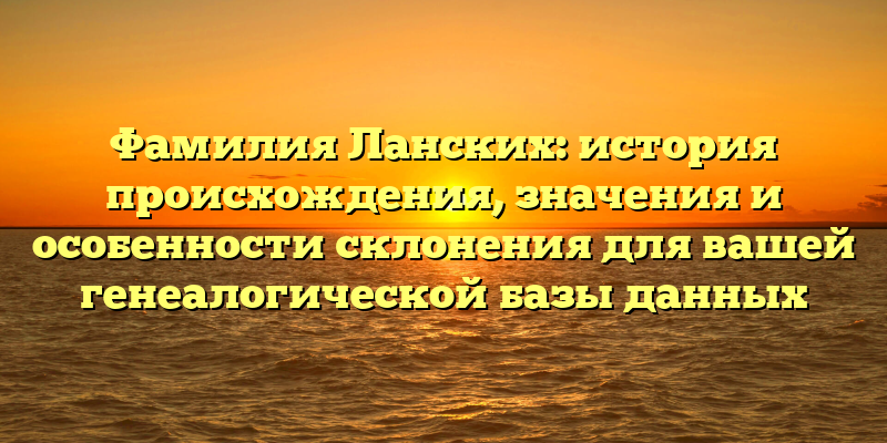 Фамилия Ланских: история происхождения, значения и особенности склонения для вашей генеалогической базы данных