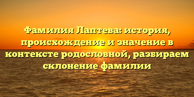 Фамилия Лаптева: история, происхождение и значение в контексте родословной, разбираем склонение фамилии