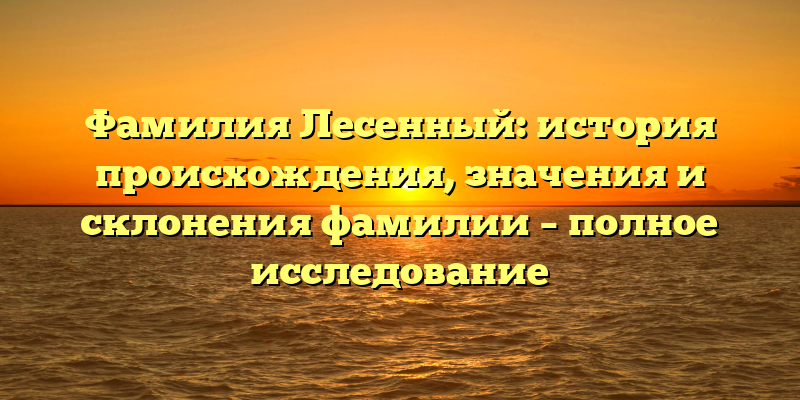 Фамилия Лесенный: история происхождения, значения и склонения фамилии – полное исследование