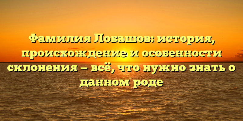 Фамилия Лобашов: история, происхождение и особенности склонения — всё, что нужно знать о данном роде