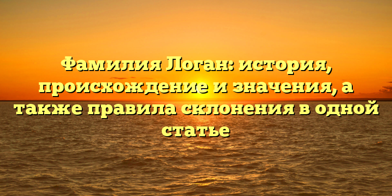 Фамилия Логан: история, происхождение и значения, а также правила склонения в одной статье