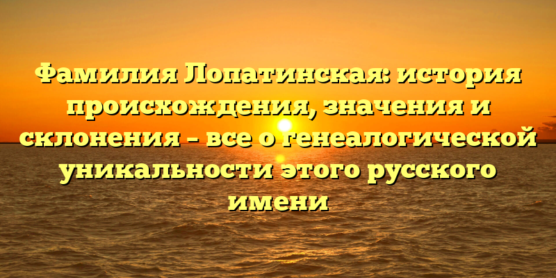 Фамилия Лопатинская: история происхождения, значения и склонения – все о генеалогической уникальности этого русского имени