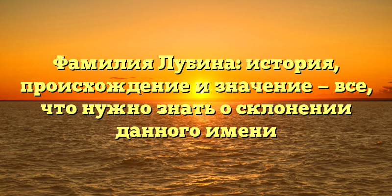 Фамилия Лубина: история, происхождение и значение — все, что нужно знать о склонении данного имени