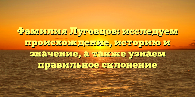 Фамилия Луговцов: исследуем происхождение, историю и значение, а также узнаем правильное склонение