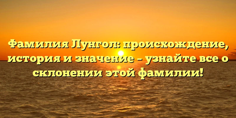 Фамилия Лунгол: происхождение, история и значение – узнайте все о склонении этой фамилии!