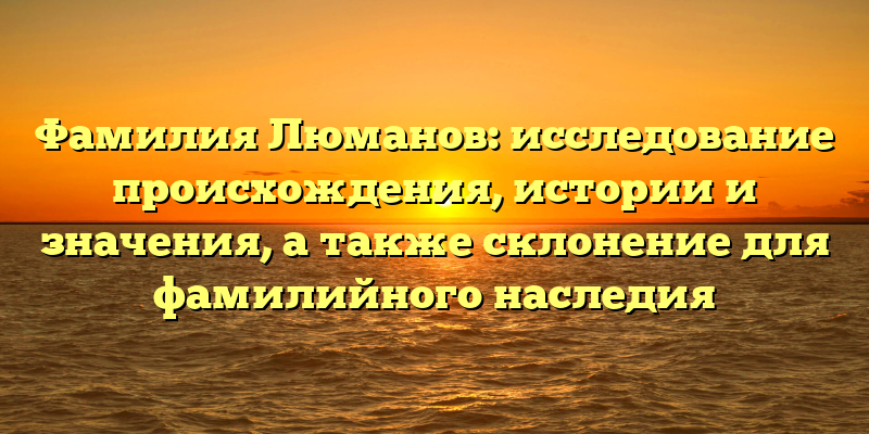 Фамилия Люманов: исследование происхождения, истории и значения, а также склонение для фамилийного наследия