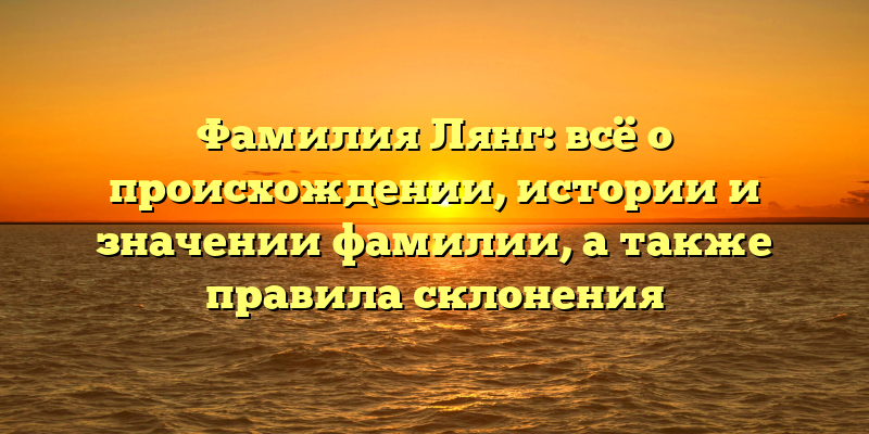 Фамилия Лянг: всё о происхождении, истории и значении фамилии, а также правила склонения