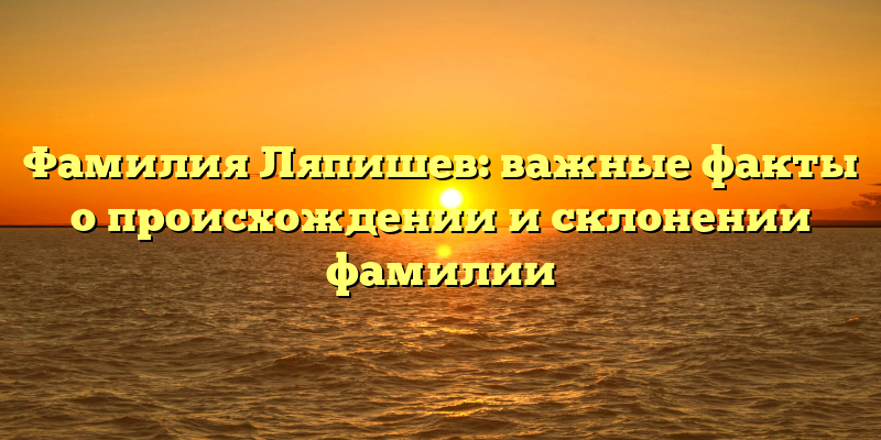 Фамилия Ляпишев: важные факты о происхождении и склонении фамилии