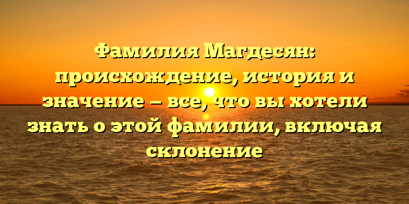 Фамилия Магдесян: происхождение, история и значение — все, что вы хотели знать о этой фамилии, включая склонение