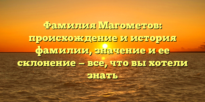 Фамилия Магометов: происхождение и история фамилии, значение и ее склонение — все, что вы хотели знать