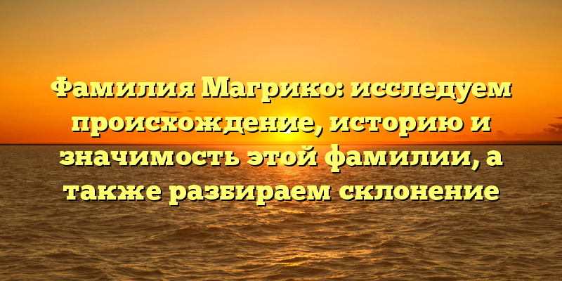 Фамилия Магрико: исследуем происхождение, историю и значимость этой фамилии, а также разбираем склонение