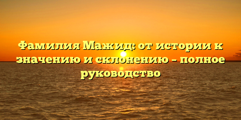 Фамилия Мажид: от истории к значению и склонению – полное руководство