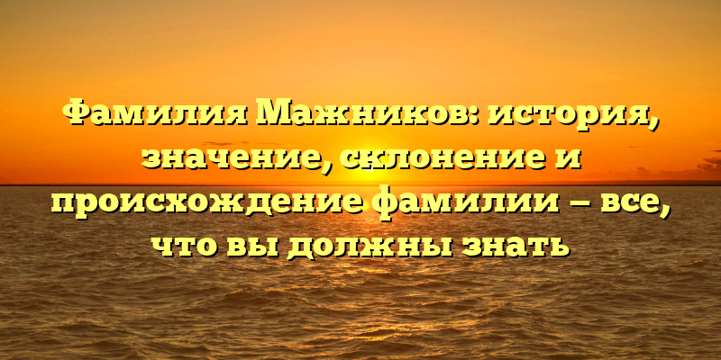 Фамилия Мажников: история, значение, склонение и происхождение фамилии — все, что вы должны знать