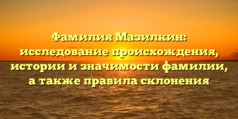 Фамилия Мазилкин: исследование происхождения, истории и значимости фамилии, а также правила склонения