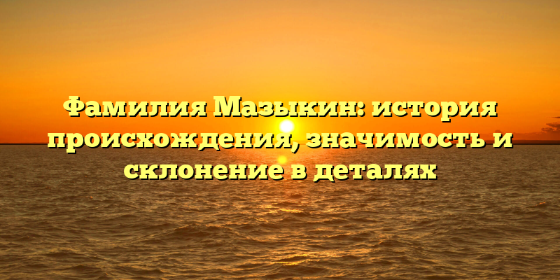 Фамилия Мазыкин: история происхождения, значимость и склонение в деталях